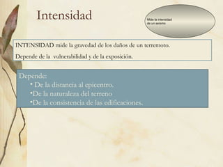 Intensidad Mide la intensidad  de un seísmo INTENSIDAD mide la gravedad de los daños de un terremoto.  Depende de la  vulnerabilidad y de la exposición. Depende: De la distancia al epicentro. De la naturaleza del terreno  De la consistencia de las edificaciones.  