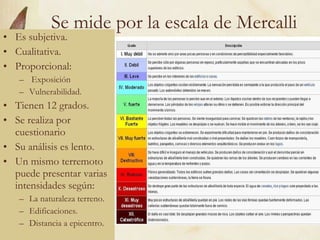 Se mide por la escala de Mercalli Es subjetiva. Cualitativa. Proporcional: Exposición Vulnerabilidad. Tienen 12 grados. Se realiza por cuestionario  Su análisis es lento. Un mismo terremoto puede presentar varias intensidades según: La naturaleza terreno. Edificaciones. Distancia a epicentro. 