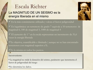 Escala Richter La MAGNITUD DE UN SEISMO es la energía liberada en el mismo Es la más comúnmente utilizada y valora el factor peligrosidad Es logarítmica: un terremoto de grado 7 equivale a 10 terremotos  de magnitud 6, 100 de magnitud 5, 1000 de magnitud 4 El aumento de 1 º en la escala representan un incremento de 31,6 veces la energía liberada Es objetiva, cuantificable e ilimitada ( aunque no se han encontrado terremotos con magnitud superior a 9). Es la misma en todos los puntos. Inconveniente: La magnitud no mide la duración del seísmo, parámetro que incrementa el factor de peligrosidad del riesgo No determina los daños. 