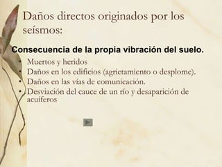 Daños directos originados por los seísmos: Muertos y heridos Daños en los edificios (agrietamiento o desplome). Daños en las vías de comunicación. Desviación del cauce de un río y desaparición de acuíferos Consecuencia de la propia vibración del suelo. 