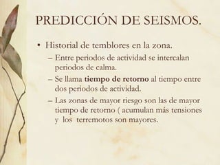 PREDICCIÓN DE SEISMOS. Historial de temblores en la zona. Entre periodos de actividad se intercalan periodos de calma. Se llama  tiempo de retorno  al tiempo entre dos periodos de actividad. Las zonas de mayor riesgo son las de mayor tiempo de retorno ( acumulan más tensiones y  los  terremotos son mayores. 