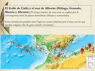 El Golfo de Cádiz y el mar de Alborán (Málaga, Granada, Murcia y Alicante ) : El riesgo sísmico de esta zona se explica por la convergencia entre las placas litosféricas africana y euroasiática. Estos terremotos pueden tener lugar en zonas cubiertas por el mar, con lo que pueden originar olas de gran tamaño (tsunamis) . 