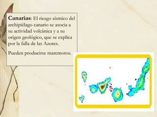 Canarias : El riesgo sísmico del archipiélago canario se asocia a su actividad volcánica y a su origen geológico, que se explica por la falla de las Azores. Pueden producirse maremotos. 