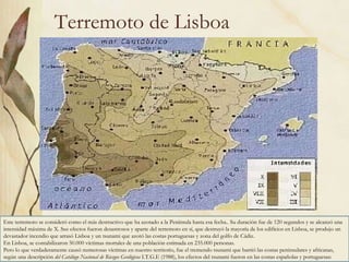 Terremoto de Lisboa Este terremoto se consideró como el más destructivo que ha azotado a la Península hasta esa fecha.. Su duración fue de 120 segundos y se alcanzó una intensidad máxima de X. Sus efectos fueron desastrosos y aparte del terremoto en sí, que destruyó la mayoría de los edificios en Lisboa, se produjo un devastador incendio que arrasó Lisboa y un tsunami que azotó las costas portuguesas y zona del golfo de Cádiz.  En Lisboa, se contabilizaron 50.000 víctimas mortales de una población estimada en 235.000 personas.  Pero lo que verdaderamente causó numerosas víctimas en nuestro territorio, fue el tremendo tsunami que barrió las costas peninsulares y africanas, según una descripción  del Catálogo Nacional de Riesgos Geológicos  I.T.G.E (1988), los efectos del tsunami fueron en las costas españolas y portuguesas:  
