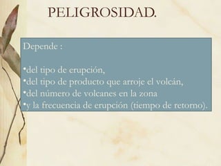 PELIGROSIDAD. Depende : del tipo de erupción,  del tipo de producto que arroje el volcán, del número de volcanes en la zona  y la frecuencia de erupción (tiempo de retorno). 