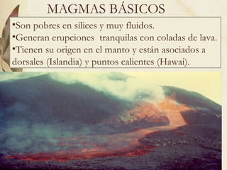 MAGMAS BÁSICOS Son pobres en sílices y muy fluidos. Generan erupciones  tranquilas con coladas de lava. Tienen su origen en el manto y están asociados a dorsales (Islandia) y puntos calientes (Hawai). 