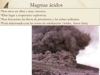 Magmas ácidos Son ricos en sílice y muy viscosos.  Dan lugar a erupciones explosivas.  Son frecuentes las lluvia de piroclastos y las nubes ardientes. Está relacionado con las zonas de subducción (Andes, Arcos Islas) 
