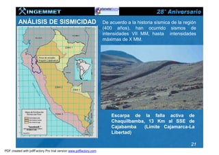 ANÁLISIS DE SISMICIDAD                                    De acuerdo a la historia sísmica de la región
                                                                   (400 años), han ocurrido sismos de
                                                                   intensidades VII MM, hasta intensidades
                                                                   máximas de X MM.




                                                                       Escarpa de la falla activa de
                                                                       Chaquilbamba, 13 Km al SSE de
                                                                       Cajabamba    (Límite Cajamarca-La
                                                                       Libertad)

                                                                                                             21
PDF created with pdfFactory Pro trial version www.pdffactory.com
 