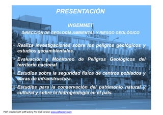 PRESENTACIÓN

                                                            INGEMMET
                DIRECCIÓN DE GEOLOGÍA AMBIENTAL Y RIESGO GEOLÓGICO


         • Realiza investigaciones sobre los peligros geológicos y
           estudios geoambientales.
                    geoambientales.
         • Evaluación y Monitoreo de Peligros Geológicos del
           territorio nacional
         • Estudios sobre la seguridad física de centros poblados y
           obras de infraestructura
         • Estudios para la conservación del patrimonio natural y
           cultural y sobre la hidrogeología en el país.
                                                   país.


                                                                       3
PDF created with pdfFactory Pro trial version www.pdffactory.com
 