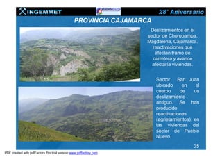 PROVINCIA CAJAMARCA
                                                                    Deslizamientos en el
                                                                   sector de Choropampa,
                                                                   Magdalena, Cajamarca.
                                                                     reactivaciones que
                                                                      afectan tramo de
                                                                     carretera y avance
                                                                     afectaría viviendas.


                                                                      Sector San Juan
                                                                      ubicado     en     el
                                                                      cuerpo     de     un
                                                                      deslizamiento
                                                                      antiguo. Se han
                                                                      producido
                                                                      reactivaciones
                                                                      (agrietamientos), en
                                                                      las viviendas del
                                                                      sector de Pueblo
                                                                      Nuevo.

                                                                                        35
PDF created with pdfFactory Pro trial version www.pdffactory.com
 