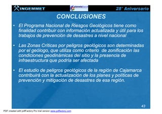 CONCLUSIONES
         • El Programa Nacional de Riesgos Geológicos tiene como
           finalidad contribuir con información actualizada y útil para los
           trabajos de prevención de desastres a nivel nacional

         • Las Zonas Críticas por peligros geológicos son determinadas
           por el geólogo, que utiliza como criterio de zonificación las
           condiciones geodinámicas del sitio y la presencia de
           infraestructura que podría ser afectada

         • El estudio de peligros geológicos de la región de Cajamarca
           contribuirá con la actualización de los planes y políticas de
           prevención y mitigación de desastres de esa región.




                                                                          43
PDF created with pdfFactory Pro trial version www.pdffactory.com
 