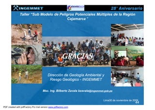Taller “Sub Modelo de Peligros Potenciales Múltiples de la Región
                                          Cajamarca “




                                                         GRACIAS

                                           Dirección de Geología Ambiental y
                                            Riesgo Geológico - INGEMMET


                                      Msc. Ing. Bilberto Zavala bzavala@ingemmet.gob.pe


                                                                                Lima30 de noviembre de 2009
                                                                                                        44
PDF created with pdfFactory Pro trial version www.pdffactory.com
 