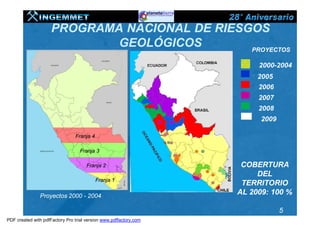 PROGRAMA NACIONAL DE RIESGOS
                             GEOLÓGICOS        PROYECTOS

                                                                        2000-2004
                                                                        2005
                                                                        2006
                                                                        2007
                                                                        2008
                                                                         2009

                                Franja 4

                                  Franja 3

                                      Franja 2                      COBERTURA
                                                                        DEL
                                           Franja 1
                                                                    TERRITORIO
               Proyectos 2000 - 2004
                                                                   AL 2009: 100 %

                                                                                5
PDF created with pdfFactory Pro trial version www.pdffactory.com
 
