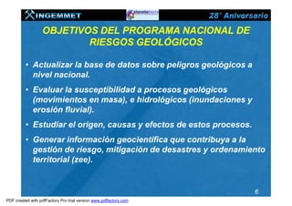 OBJETIVOS DEL PROGRAMA NACIONAL DE
                          RIESGOS GEOLÓGICOS

          • Actualizar la base de datos sobre peligros geológicos a
            nivel nacional.
          • Evaluar la susceptibilidad a procesos geológicos
            (movimientos en masa), e hidrológicos (inundaciones y
            erosión fluvial).
          • Estudiar el origen, causas y efectos de estos procesos.
          • Generar información geocientífica que contribuya a la
            gestión de riesgo, mitigación de desastres y ordenamiento
            territorial (zee).


                                                                      6
PDF created with pdfFactory Pro trial version www.pdffactory.com
 