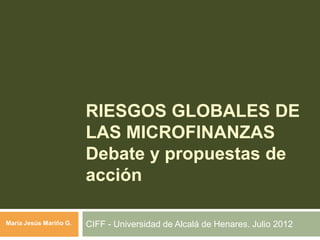 RIESGOS GLOBALES DE
LAS MICROFINANZAS
Debate y propuestas de
acción
CIFF - Universidad de Alcalá de Henares. Julio 2012María Jesús Mariño G.
 