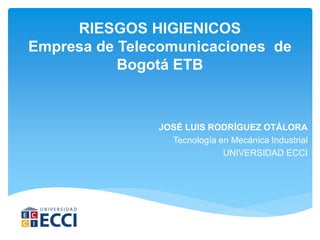 RIESGOS HIGIENICOS
Empresa de Telecomunicaciones de
Bogotá ETB
JOSÉ LUIS RODRÍGUEZ OTÁLORA
Tecnología en Mecánica Industrial
UNIVERSIDAD ECCI
 