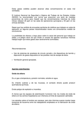 Estos gases volátiles pueden alcanzar altas concentraciones en salas mal
ventiladas.
El Instituto Nacional de Seguridad e Higiene del Trabajo de los Estados Unidos
(NIOSH) ha recomendado una norma que preconiza una serie de medidas
preventivas de rutina para impedir que las concentraciones máximas de óxido
nitroso rebasen 25 ppm en las salas de operaciones quirúrgicas y 50 ppm en las
clínicas dentales.
Sepan que hay análisis de encuestas sanitarias de médicos que trabajan en salas de
operación en algunos países industrializados revela una concordancia notable de
conclusiones.
La posibilidad de efectos a largo plazo sobre la salud del personal que trabaja en
sellas y el peligro obvio de que inhale un exceso de agentes narcóticos mientras
trabaja exigen que estos gases sean severamente controlados.
Recomendaciones
• Uso de sistemas de anestesia de circuito cerrado y de dispositivos de barrido y
depuración de gases dispuestos en las posibles vías de escape de éstos.
• Ventilación general apropiada.
Agentes esterilizantes
Oxido de etileno
Es un gas a temperatura y presión normales, soluble en agua.
Es irritante cutáneo y de las mucosas, el contacto directo puede producir
quemaduras químicas.
Existe peligro de explosión e incendios.
A menos que los equipos de esterilización funcionen mal, los niveles de óxido de
etileno en los centros hospitalarios son inferiores al limite de exposición admisible.
Los estudios sobre el hombre son escasos, pero dos informes suecos revelan tasas
excesivas de leucemia entre los trabajadores empleados en la fabricación de óxido
de etileno.
 