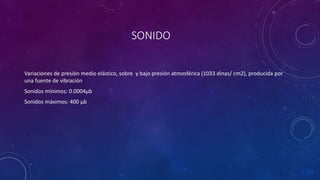 SONIDO 
Variaciones de presión medio elástico, sobre y bajo presión atmosférica (1033 dinas/ cm2), producida por 
una fuente de vibración 
Sonidos mínimos: 0.0004μb 
Sonidos máximos: 400 μb 
 