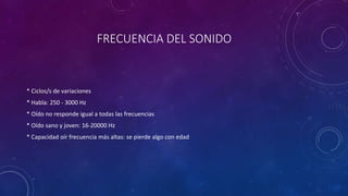 FRECUENCIA DEL SONIDO 
* Ciclos/s de variaciones 
* Habla: 250 - 3000 Hz 
* Oído no responde igual a todas las frecuencias 
* Oído sano y joven: 16-20000 Hz 
* Capacidad oír frecuencia más altas: se pierde algo con edad 
 
