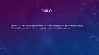 RUIDO 
Producido por vibración errática raramente son tonos puros compuesto por muchas frecuencias 
(NPS total) frecuencias más altas son más peligrosas que las de baja frecuencia 
 