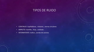 TIPOS DE RUIDO 
• CONTINUO: Cepilladoras , motores , sierras circulares 
• IMPACTO: martillo , forja , acabado 
• INTERMITENTE: trafico , sonido de aviones 
 
