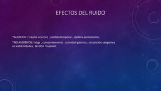 EFECTOS DEL RUIDO 
*AUDICION : trauma acústico , sordera temporal , sordera permanente. 
*NO AUDITIVOS: fatiga , comportamiento , actividad gástrica , circulación sanguínea 
en extremidades , tensión muscular. 
 