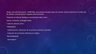 Ondas muy alta frecuencia: >2400’MHz, que poseen energía capaz de romper enlaces atómicos en moléculas 
de células, creando partes cargadas eléctricamente. 
Trayendo así efectos biológicos perjudiciales tales como: 
cáncer, mutación, teratogenicidad 
Y además efectos como : 
*PROBADOS 
Calentamiento: alteración de reacciones químicas normales 
Inducción de corrientes eléctricas en tejidos 
*NO PROBADOS 
cancerígeno 
 