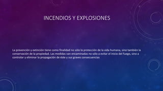 INCENDIOS Y EXPLOSIONES 
La prevención y extinción tiene como finalidad no sólo la protección de la vida humana, sino también la 
conservación de la propiedad. Las medidas van encaminadas no sólo a evitar el inicio del fuego, sino a 
controlar y eliminar la propagación de éste y sus graves consecuencias 
 