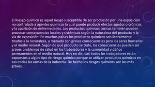 El Riesgo químico es aquel riesgo susceptible de ser producido por una exposición 
no controlada a agentes químicos la cual puede producir efectos agudos o crónicos 
y la aparición de enfermedades. Los productos químicos tóxicos también pueden 
provocar consecuencias locales y sistémicas según la naturaleza del producto y la 
vía de exposición. En muchos países los productos químicos son literalmente 
tirados a la naturaleza, a menudo con graves consecuencias para los seres humanos 
y el medio natural. Según de qué producto se trate, las consecuencias pueden ser 
graves problemas de salud en los trabajadores y la comunidad y daños 
permanentes en el medio natural. Hoy en día, casi todos los trabajadores están 
expuestos a algún tipo de riesgo químico porque se utilizan productos químicos en 
casi todas las ramas de la industria. De hecho los riesgos químicos son los más 
graves. 
 