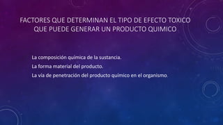 FACTORES QUE DETERMINAN EL TIPO DE EFECTO TOXICO 
QUE PUEDE GENERAR UN PRODUCTO QUIMICO 
La composición química de la sustancia. 
La forma material del producto. 
La vía de penetración del producto químico en el organismo. 
 