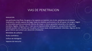 VIAS DE PENETRACION 
INHALACION 
Las partículas muy finas, los gases y los vapores se mezclan con el aire, penetran en el sistema 
respiratorio, siendo capaces de llegar hasta los alvéolos pulmonares y de allí pasar a la sangre. Según 
su naturaleza química provocarán efectos de mayor a menor gravedad atacando a los órganos 
(cerebro, hígado, riñones, etc.). Y por eso es imprescindible protegerse. Las partículas de mayor 
tamaño pueden ser filtradas por los pelos y el moco nasal, donde quedarán retenidas. Algunos de los 
gases tóxicos que actúan por absorción inhalatoria : 
Monóxido de carbono 
Ácido cianhídrico 
Sulfuro de hidrógeno 
Vapores de mercurio 
 