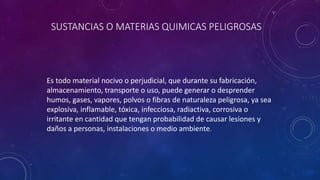 SUSTANCIAS O MATERIAS QUIMICAS PELIGROSAS 
Es todo material nocivo o perjudicial, que durante su fabricación, 
almacenamiento, transporte o uso, puede generar o desprender 
humos, gases, vapores, polvos o fibras de naturaleza peligrosa, ya sea 
explosiva, inflamable, tóxica, infecciosa, radiactiva, corrosiva o 
irritante en cantidad que tengan probabilidad de causar lesiones y 
daños a personas, instalaciones o medio ambiente. 
 