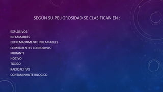 SEGÚN SU PELIGROSIDAD SE CLASIFICAN EN : 
EXPLOSIVOS 
INFLAMABLES 
EXTREMADAMENTE INFLAMABLES 
COMBURENTES CORROSIVOS 
IRRITANTE 
NOCIVO 
TOXICO 
RADIOACTIVO 
CONTAMINANTE BILOGICO 
 