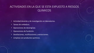 ACTIVIDADES EN LA QUE SE ESTA EXPUESTO A RIESGOS 
QUIMICOS 
• Actividad docente y de investigación en laboratorios. 
• Tareas de soldadura. 
• Operaciones de desengrase. 
• Operaciones de fundición. 
• Destilaciones, rectificaciones y extracciones. 
• Limpieza con productos químicos. 
 