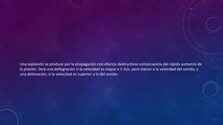 Una explosión se produce por la propagación con efectos destructivos consecuencia del rápido aumento de 
la presión. Será una deflagración si la velocidad es mayor a 1 m/s, pero menor a la velocidad del sonido, y 
una detonación, si la velocidad es superior a la del sonido. 
 