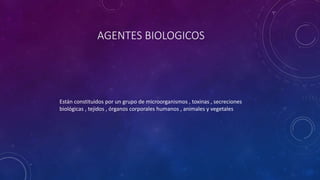 AGENTES BIOLOGICOS 
Están constituidos por un grupo de microorganismos , toxinas , secreciones 
biológicas , tejidos , órganos corporales humanos , animales y vegetales 
 