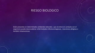 RIESGO BIOLOGICO 
Están presentes en determinados ambientes laborales , que al entrar en contacto con el 
organismo puede desencadenar enfermedades infectocontagiosas , reacciones alérgicas o 
también intoxicaciones 
 