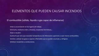ELEMENTOS QUE PUEDEN CAUSAR INCENDIOS 
El combustible (sólido, líquido o gas capaz de inflamarse) 
Evitar su acumulación en los lugares de trabajo. 
Eliminarlo, mediante orden y limpieza, recipientes herméticos,.. 
Aislar o recubrir. 
Sustituirlo por otro que necesiten temperaturas de inflamación superiores o sean menos combustibles. 
Ventilar y extraer los gases o vapores inflamables que se pueden acumular, y refrigerar. 
Señalizar recipientes y conducciones. 
 