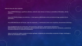 Sobre los focos de calor o ignición: 
Focos TERMICOS(chispas, superficies calientes, radiación solar, llamas): no fumar, no atmósferas inflamables, cámara 
aislantes,... 
Focos ELECTRICOS (chispas, arco eléctrico,...): interruptores, diferenciales contra corrientes de fuga, puestas a tierra, 
pararrayos,... 
Focos MECANICOS(calor de fricción, calor de compresión,..): lubrificación contra roces mecánicos, herramientas antichispa. 
Focos QUIMICOS (calor de combustión, descomposición, soluciones, calentamiento espontáneo) y 
BIOLOGICOS(fermentaciones): separación y almacenamiento adecuado de sustancias reactivas, ventilación y control de la 
humedad ambiental en sustancias antioxidantes. 
Sobre la reacción en cadena: empleo de tejidos ignífugos, recipientes de combustibles resistentes al fuego, cortafuegos y 
adición de antioxidantes a plásticos. 
 