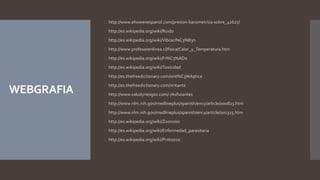 WEBGRAFIA 
 http://www.ehowenespanol.com/presion-barometrica-sobre_42627/ 
 http://es.wikipedia.org/wiki/Ruido 
 http://es.wikipedia.org/wiki/Vibraci%C3%B3n 
 http://www.profesorenlinea.cl/fisica/Calor_y_Temperatura.htm 
 http://es.wikipedia.org/wiki/Fr%C3%ADo 
 http://es.wikipedia.org/wiki/Toxicidad 
 http://es.thefreedictionary.com/sint%C3%A9tica 
 http://es.thefreedictionary.com/irritante 
 http://www.saludyriesgos.com/-/Asfixiantes 
 http://www.nlm.nih.gov/medlineplus/spanish/ency/article/000823.htm 
 http://www.nlm.nih.gov/medlineplus/spanish/ency/article/001325.htm 
 http://es.wikipedia.org/wiki/Zoonosis 
 http://es.wikipedia.org/wiki/Enfermedad_parasitaria 
 http://es.wikipedia.org/wiki/Protozoo 
