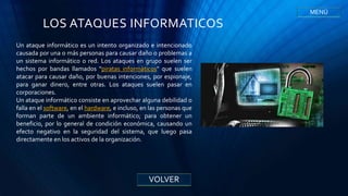 LOS ATAQUES INFORMATICOS
Un ataque informático es un intento organizado e intencionado
causada por una o más personas para causar daño o problemas a
un sistema informático o red. Los ataques en grupo suelen ser
hechos por bandas llamados "piratas informáticos" que suelen
atacar para causar daño, por buenas intenciones, por espionaje,
para ganar dinero, entre otras. Los ataques suelen pasar en
corporaciones.
Un ataque informático consiste en aprovechar alguna debilidad o
falla en el software, en el hardware, e incluso, en las personas que
forman parte de un ambiente informático; para obtener un
beneficio, por lo general de condición económica, causando un
efecto negativo en la seguridad del sistema, que luego pasa
directamente en los activos de la organización.
VOLVER
MENÚ
 