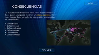 CONSECUENCIAS
Los ataques informáticos tienen varias series de consecuencias o
daños que un virus puede causar en un sistema operativo. Hay
varios tipos de daños los cuales los más notables o reconocidos
son los siguientes:
 Daños triviales
 Daños menores
 Daños moderados
 Daños mayores
 Daños severos
 Daños ilimitados
VOLVER
MENÚ
 