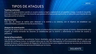 TIPOS DE ATAQUES
Trashing (cartoneo):
Este ocurre generalmente cuando un usuario anota su login y password en un papelito y luego, cuando lo recuerda,
lo arroja a la basura. Esto por más inocente que parezca es el que puede aprovechar un atacante para hacerse de una
llave para entrar al sistema.
Monitorización:
Este tipo de ataque se realiza para observar a la victima y su sistema, con el objetivo de establecer sus
vulnerabilidades y posibles formas de acceso futuro.
Ataques de autenticación:
Este tipo de ataque tiene como objetivo engañar al sistema de la víctima para ingresar al mismo. Generalmente este
engaño se realiza tomando las sesiones ya establecidas por la víctima u obteniendo su nombre de usuario y
password.
Denial of Service(DoS):
Los protocolos existentes actualmente fueron diseñados para ser hechos en una comunidad abierta y con una
relación de confianza mutua. La realidad indica que es más fácil desorganizar el funcionamiento de un sistema que
acceder al mismo; así los ataques de Negación de Servicio tienen como objetivo saturar los recursos de la víctima de
forma tal que se inhabilita los servicios brindados por la misma.
SIGUIENTE
MENÚ
 