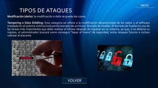TIPOS DE ATAQUES
Modificación (daño): la modificación o daño se puede dar como:
Tampering o Data Diddling: Esta categoría se refiere a la modificación desautorizada de los datos o el software
instalado en el sistema víctima (incluyendo borrado de archivos). Borrado de Huellas: El borrado de huellas es una de
las tareas más importantes que debe realizar el intruso después de ingresar en un sistema, ya que, si se detecta su
ingreso, el administrador buscará como conseguir "tapar el hueco" de seguridad, evitar ataques futuros e incluso
rastrear al atacante.
VOLVER
MENÚ
 