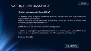 VACUNAS INFORMATICAS
¿Qué es una vacuna informática?
Los antivirus tienen el objetivo de detectar, eliminar y desinfectar los virus en el procesador y
bloquearlos para que no entren.
Detectan las vías de posibles infecciones, y notifican al usuario que zonas en la internet tienen
infecciones y que documentos tienen virus.
Un antivirus tiene tres principales funciones y componentes:
La vacuna es un programa que instalado residente en la memoria, actúa como "filtro" de los
programas que son ejecutados, abiertos para ser leídos o copiados, en tiempo real.
detector y eliminador
SIGUIENTE
MENÚ
 