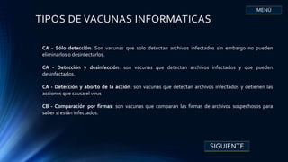 TIPOS DE VACUNAS INFORMATICAS
CA - Sólo detección: Son vacunas que solo detectan archivos infectados sin embargo no pueden
eliminarlos o desinfectarlos.
CA - Detección y desinfección: son vacunas que detectan archivos infectados y que pueden
desinfectarlos.
CA - Detección y aborto de la acción: son vacunas que detectan archivos infectados y detienen las
acciones que causa el virus
CB - Comparación por firmas: son vacunas que comparan las firmas de archivos sospechosos para
saber si están infectados.
SIGUIENTE
MENÚ
 