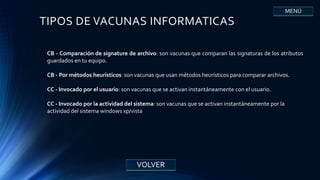 TIPOS DE VACUNAS INFORMATICAS
CB - Comparación de signature de archivo: son vacunas que comparan las signaturas de los atributos
guardados en tu equipo.
CB - Por métodos heurísticos: son vacunas que usan métodos heurísticos para comparar archivos.
CC - Invocado por el usuario: son vacunas que se activan instantáneamente con el usuario.
CC - Invocado por la actividad del sistema: son vacunas que se activan instantáneamente por la
actividad del sistema windows xp/vista
VOLVER
MENÚ
 