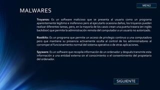 MALWARES
SIGUIENTE
MENÚ
Troyanos: Es un software malicioso que se presenta al usuario como un programa
aparentemente legítimo e inofensivo pero al ejecutarlo ocasiona daños; los troyanos pueden
realizar diferentes tareas, pero, en la mayoría de los casos crean una puerta trasera (en inglés
backdoor) que permite la administración remota del computador a un usuario no autorizado.
Rootkits: Es un programa que permite un acceso de privilegio continuo a una computadora
pero que mantiene su presencia activamente oculta al control de los administradores al
corromper el funcionamiento normal del sistema operativo o de otras aplicaciones.
Spyware: Es un software que recopila información de un ordenador y después transmite esta
información a una entidad externa sin el conocimiento o el consentimiento del propietario
del ordenador.
 
