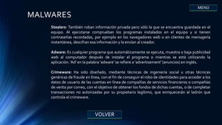 VOLVER
MENÚ
MALWARES
Stealers: También roban información privada pero sólo la que se encuentra guardada en el
equipo. Al ejecutarse comprueban los programas instalados en el equipo y si tienen
contraseñas recordadas, por ejemplo en los navegadores web o en clientes de mensajería
instantánea, descifran esa información y la envían al creador.
Adware: Es cualquier programa que automáticamente se ejecuta, muestra o baja publicidad
web al computador después de instalar el programa o mientras se está utilizando la
aplicación. 'Ad' en la palabra 'adware' se refiere a 'advertisement' (anuncios) en inglés.
Crimeware: Ha sido diseñado, mediante técnicas de ingeniería social u otras técnicas
genéricas de fraude en línea, con el fin de conseguir el robo de identidades para acceder a los
datos de usuario de las cuentas en línea de compañías de servicios financieros o compañías
de venta por correo, con el objetivo de obtener los fondos de dichas cuentas, o de completar
transacciones no autorizadas por su propietario legítimo, que enriquecerán al ladrón que
controla el crimeware.
 