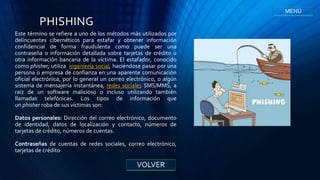 PHISHING
Este término se refiere a uno de los métodos más utilizados por
delincuentes cibernéticos para estafar y obtener información
confidencial de forma fraudulenta como puede ser una
contraseña o información detallada sobre tarjetas de crédito u
otra información bancaria de la víctima. El estafador, conocido
como phisher, utiliza ingeniería social, haciéndose pasar por una
persona o empresa de confianza en una aparente comunicación
oficial electrónica, por lo general un correo electrónico, o algún
sistema de mensajería instantánea, redes sociales SMS/MMS, a
raíz de un software malicioso o incluso utilizando también
llamadas telefónicas. Los tipos de información que
un phisher roba de sus víctimas son:
Datos personales: Dirección del correo electrónico, documento
de identidad, datos de localización y contacto, números de
tarjetas de crédito, números de cuentas.
Contraseñas de cuentas de redes sociales, correo electrónico,
tarjetas de crédito
VOLVER
MENÚ
 